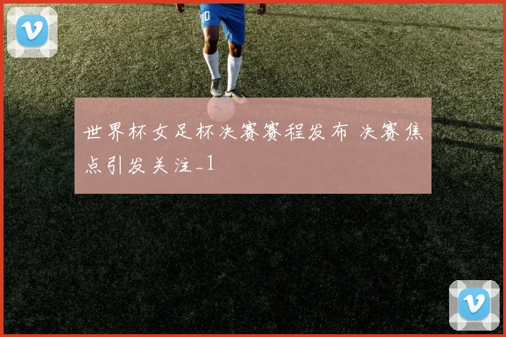 世界杯女足杯决赛赛程发布 决赛焦点引发关注_1