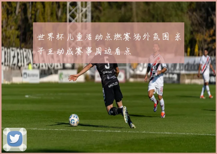 世界杯儿童活动点燃赛场外氛围 亲子互动成赛事周边看点
