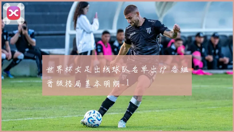 世界杯女足出线球队名单出炉 各组晋级格局基本明朗_1