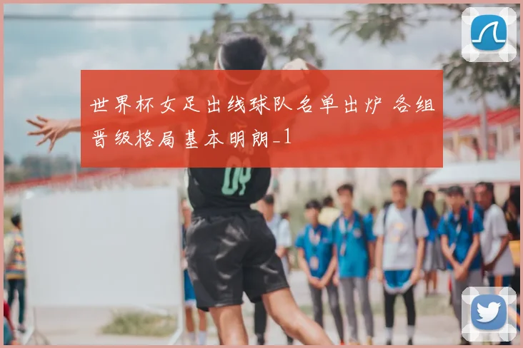 世界杯女足出线球队名单出炉 各组晋级格局基本明朗_1